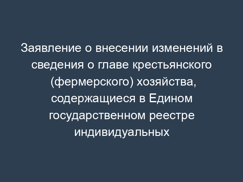 Заявление о внесении изменений в сведения о главе крестьянского (фермерского) хозяйства, содержащиеся в Едином государственном реестре индивидуальных предпринимателей. Форма P24002.