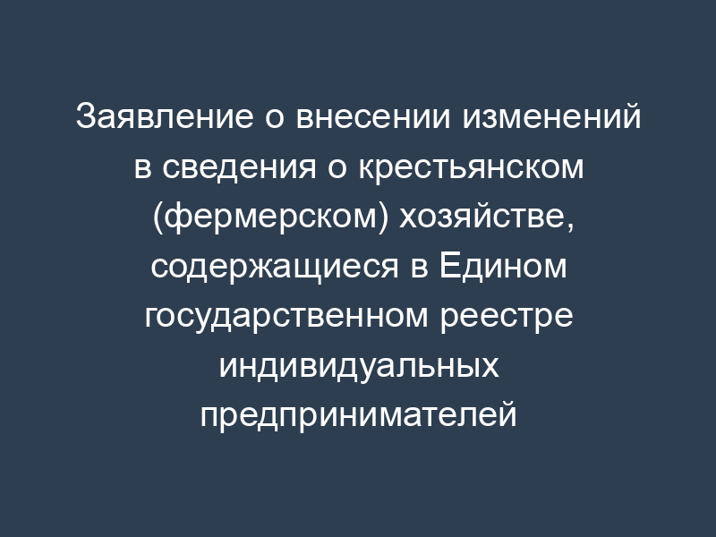 Заявление о внесении изменений в сведения о крестьянском (фермерском) хозяйстве, содержащиеся в Едином государственном реестре индивидуальных предпринимателей