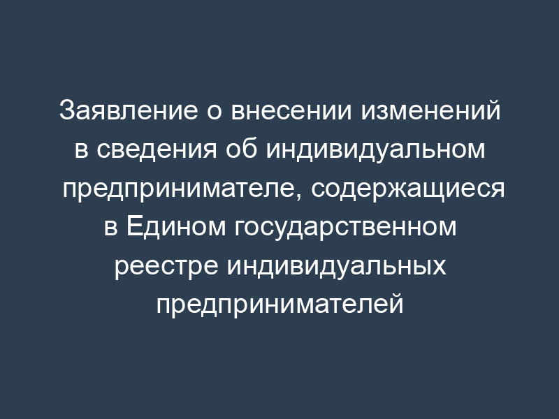 Заявление о внесении изменений в сведения об индивидуальном предпринимателе, содержащиеся в Едином государственном реестре индивидуальных предпринимателей