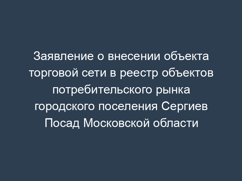 Заявление о внесении объекта торговой сети в реестр объектов потребительского рынка городского поселения Сергиев Посад Московской области