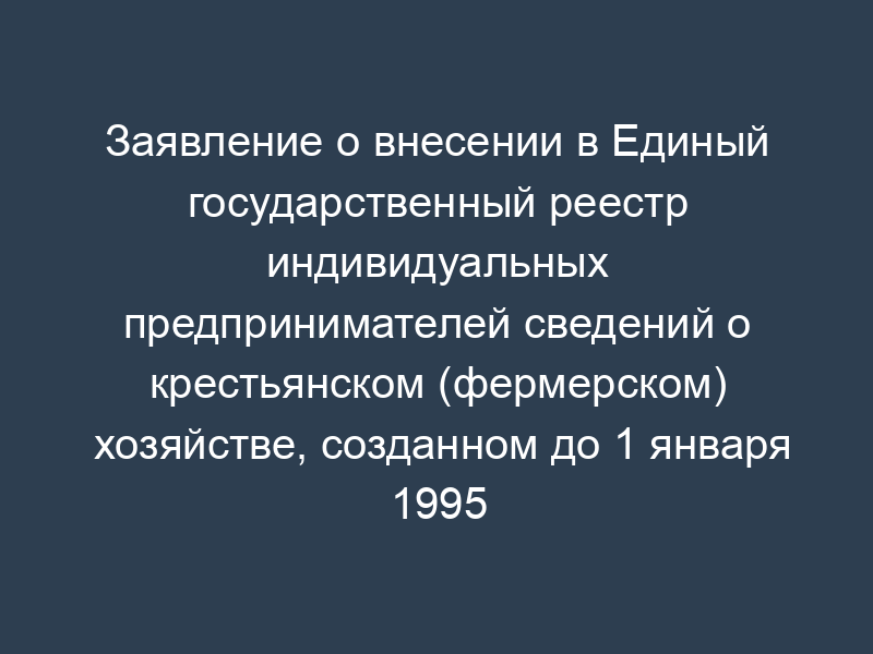 Заявление о внесении в Единый государственный реестр индивидуальных предпринимателей сведений о крестьянском (фермерском) хозяйстве, созданном до 1 января 1995 года
