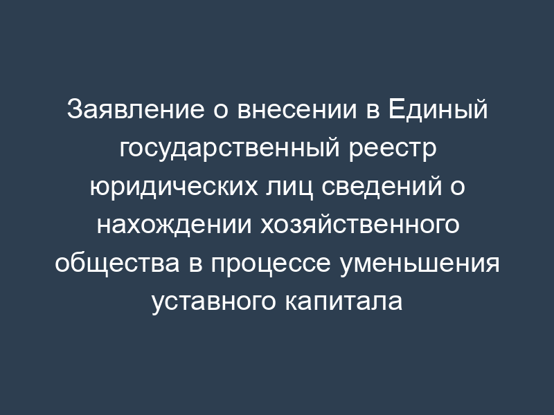 Заявление о внесении в Единый государственный реестр юридических лиц сведений о нахождении хозяйственного общества в процессе уменьшения уставного капитала
