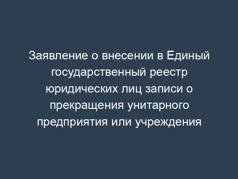 Заявление о внесении в Единый государственный реестр юридических лиц записи о прекращения унитарного предприятия или учреждения