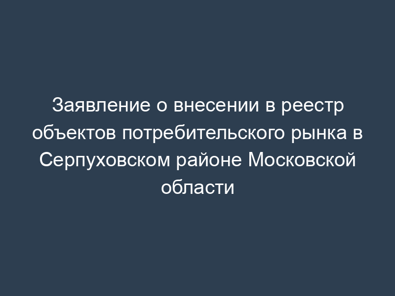 Заявление о внесении в реестр объектов потребительского рынка в Серпуховском районе Московской области