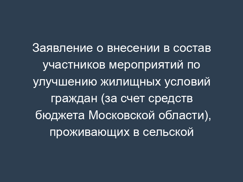 Заявление о внесении в состав участников мероприятий по улучшению жилищных условий граждан (за счет средств бюджета Московской области), проживающих в сельской местности