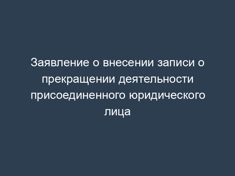 Заявление о внесении записи о прекращении деятельности присоединенного юридического лица