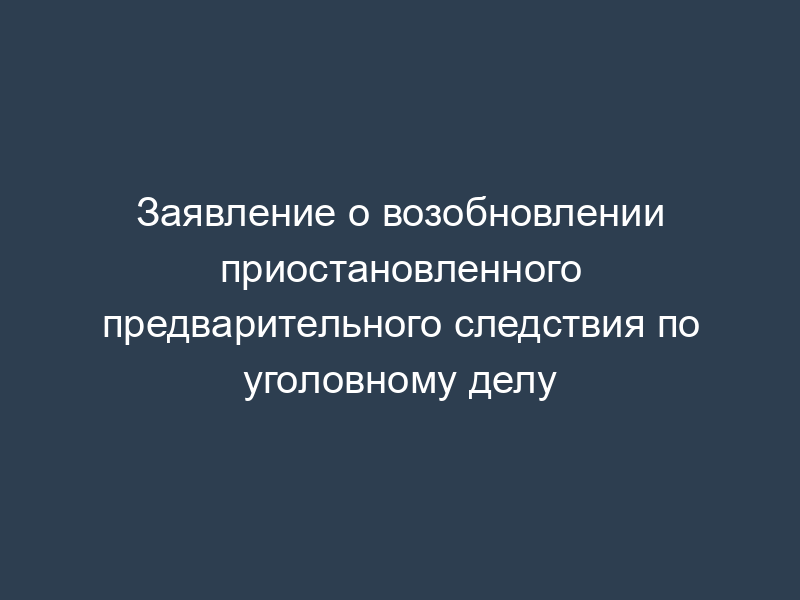 Заявление о возобновлении приостановленного предварительного следствия по уголовному делу