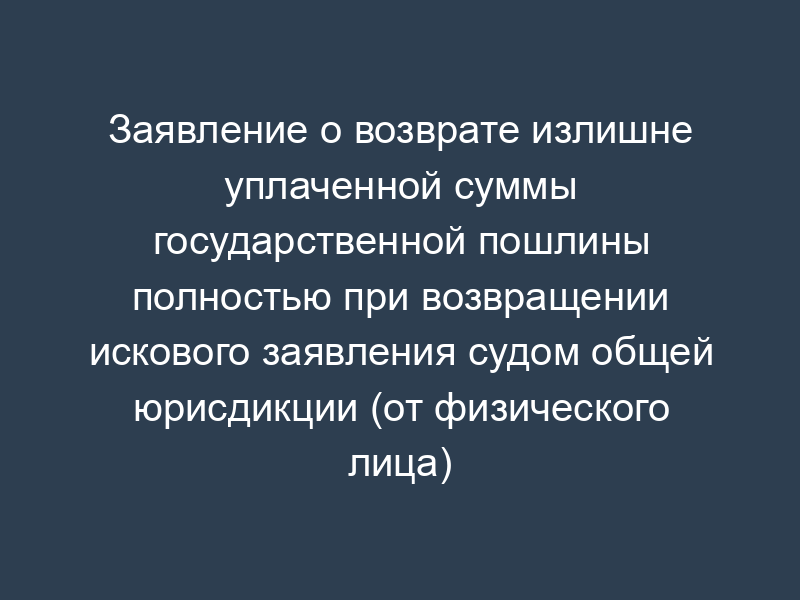 Заявление о возврате излишне уплаченной суммы государственной пошлины полностью при возвращении искового заявления судом общей юрисдикции (от физического лица)