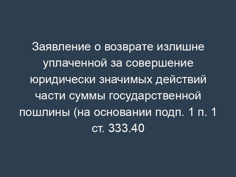Заявление о возврате излишне уплаченной за совершение юридически значимых действий части суммы государственной пошлины (на основании подп. 1 п. 1 ст. 333.40 Налогового кодекса Российской Федерации)