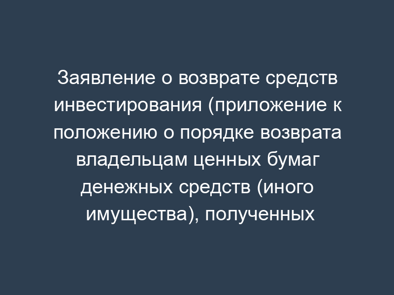 Заявление о возврате средств инвестирования (приложение к положению о порядке возврата владельцам ценных бумаг денежных средств (иного имущества), полученных эмитентом в счет оплаты ценных бумаг, выпуск которых признан несостоявшимся или недействительным)