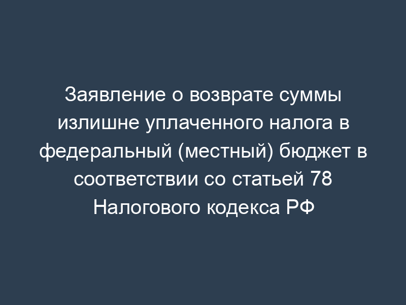 Заявление о возврате суммы излишне уплаченного налога в федеральный (местный) бюджет в соответствии со статьей 78 Налогового кодекса РФ