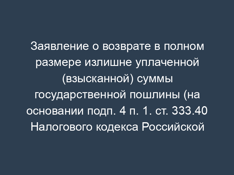 Заявление о возврате в полном размере излишне уплаченной (взысканной) суммы государственной пошлины (на основании подп. 4 п. 1. ст. 333.40 Налогового кодекса Российской Федерации); заявитель - юридическое лицо