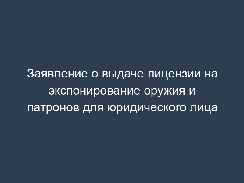 Заявление о выдаче лицензии на экспонирование оружия и патронов для юридического лица