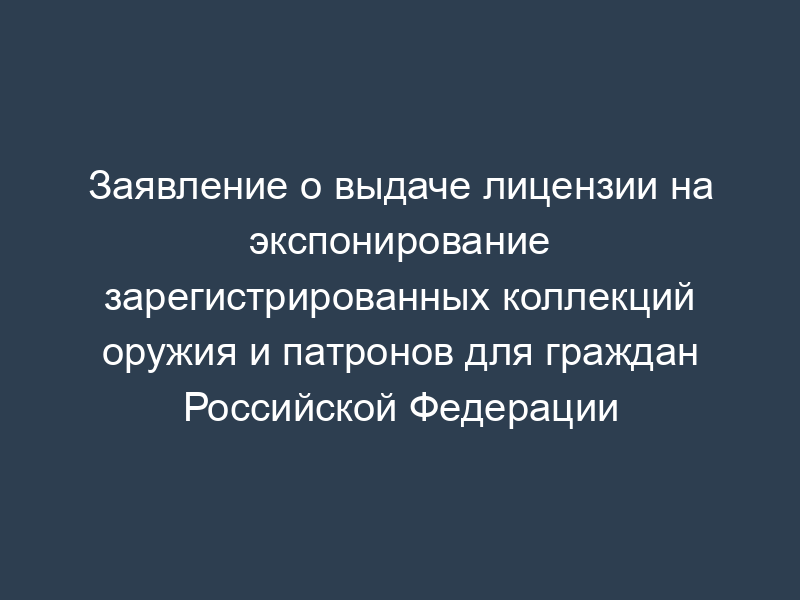 Заявление о выдаче лицензии на экспонирование зарегистрированных коллекций оружия и патронов для граждан Российской Федерации