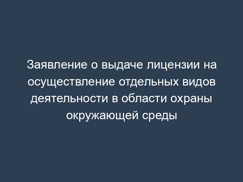 Заявление о выдаче лицензии на осуществление отдельных видов деятельности в области охраны окружающей среды