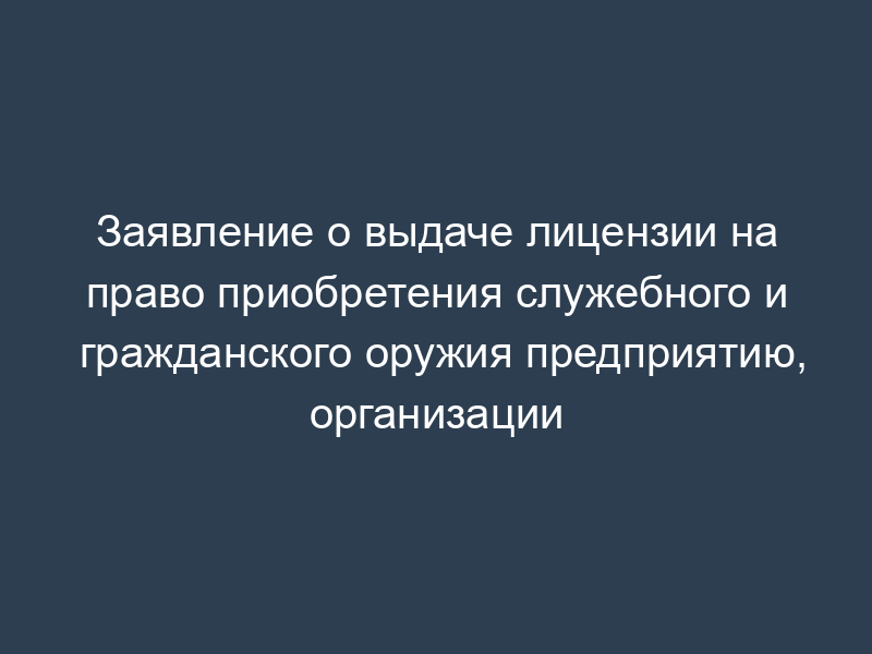 Заявление о выдаче лицензии на право приобретения служебного и гражданского оружия предприятию, организации