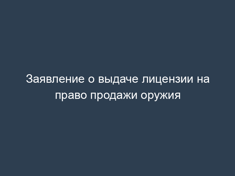 Заявление о выдаче лицензии на право продажи оружия