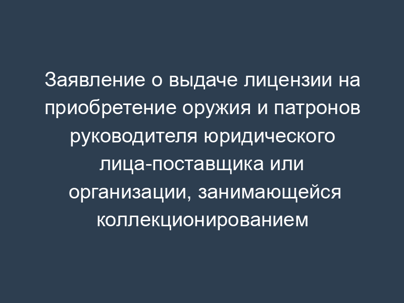 Заявление о выдаче лицензии на приобретение оружия и патронов руководителя юридического лица-поставщика или организации, занимающейся коллекционированием оружия и патронов