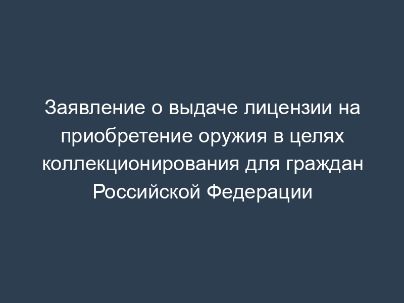 Заявление о выдаче лицензии на приобретение оружия в целях коллекционирования для граждан Российской Федерации