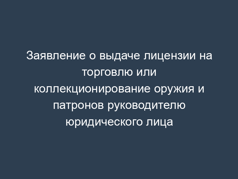 Заявление о выдаче лицензии на торговлю или коллекционирование оружия и патронов руководителю юридического лица