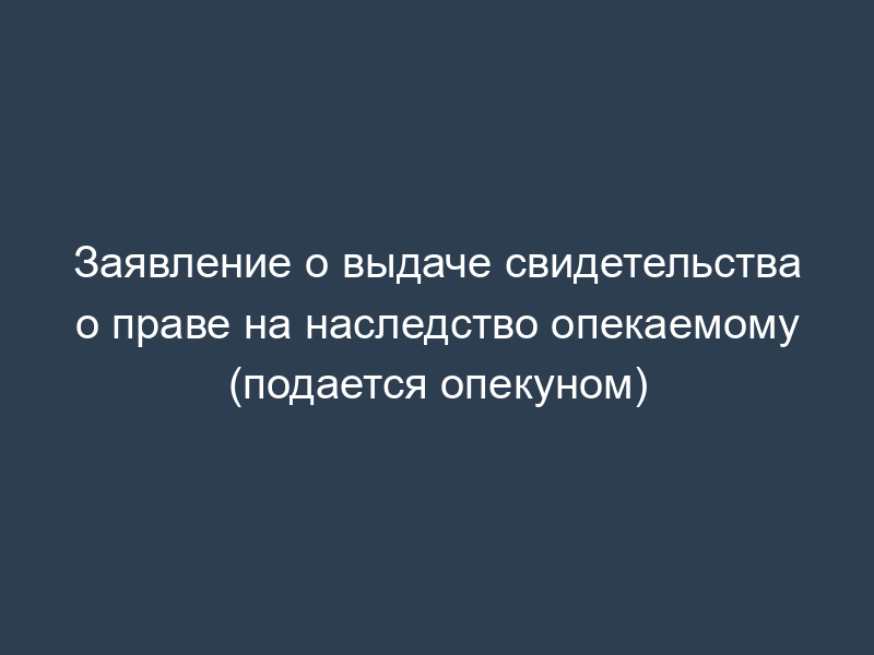 Заявление о выдаче свидетельства о праве на наследство опекаемому (подается опекуном)