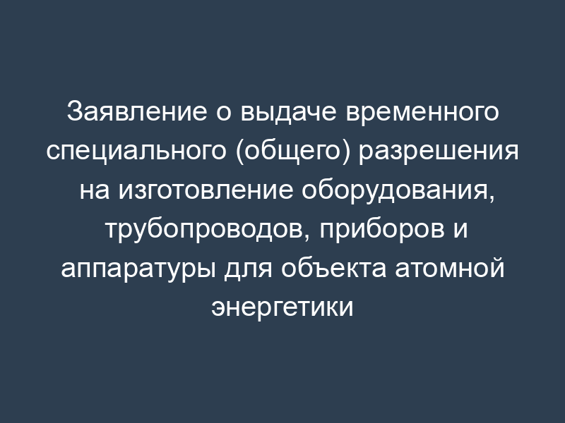 Заявление о выдаче временного специального (общего) разрешения на изготовление оборудования, трубопроводов, приборов и аппаратуры для объекта атомной энергетики