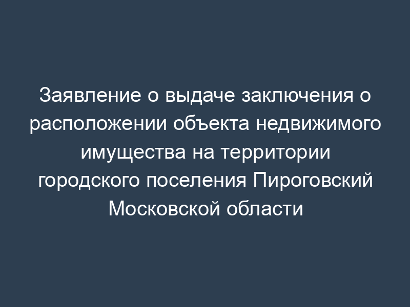 Заявление о выдаче заключения о расположении объекта недвижимого имущества на территории городского поселения Пироговский Московской области