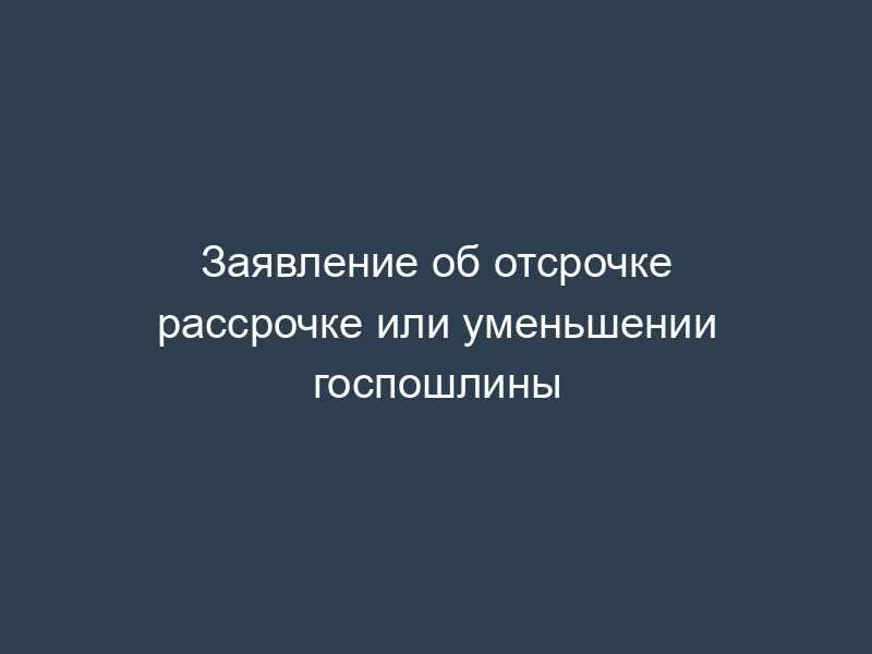 Заявление об отсрочке рассрочке или уменьшении госпошлины