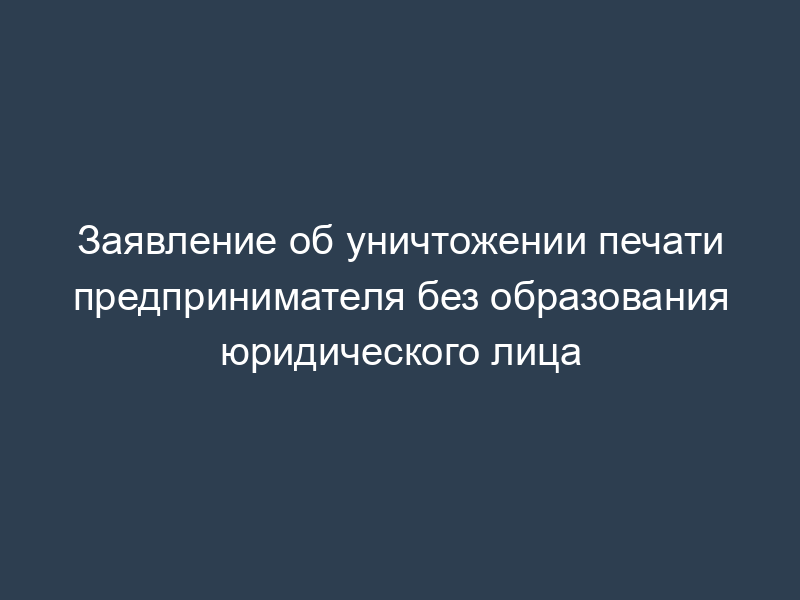 Заявление об уничтожении печати предпринимателя без образования юридического лица