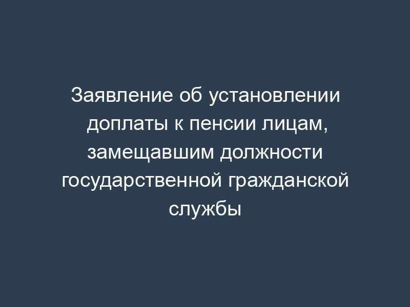 Заявление об установлении доплаты к пенсии лицам, замещавшим должности государственной гражданской службы