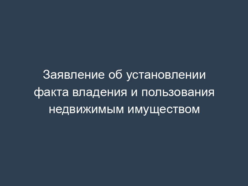 Заявление об установлении факта владения и пользования недвижимым имуществом