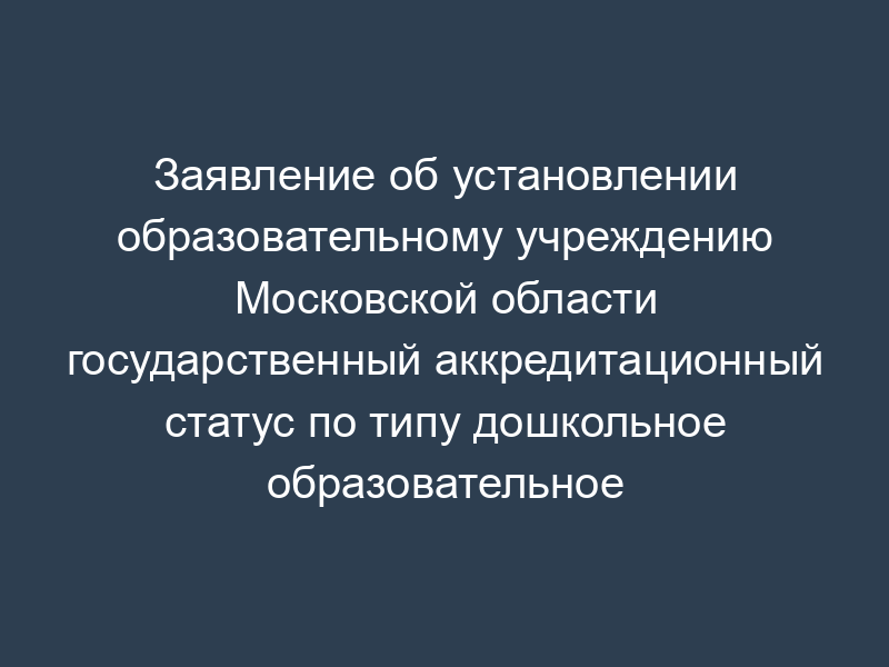 Заявление об установлении образовательному учреждению Московской области государственный аккредитационный статус по типу дошкольное образовательное учреждение
