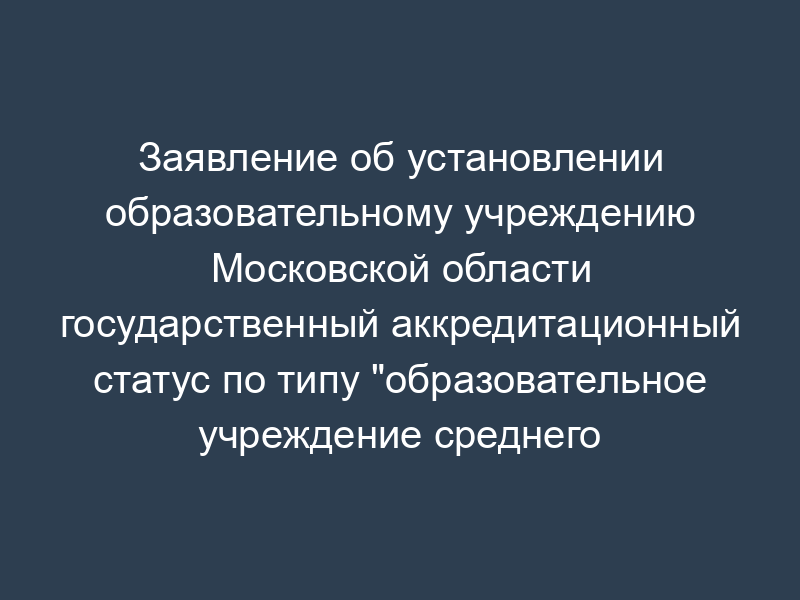 Заявление об установлении образовательному учреждению Московской области государственный аккредитационный статус по типу "образовательное учреждение среднего профессионального образования
