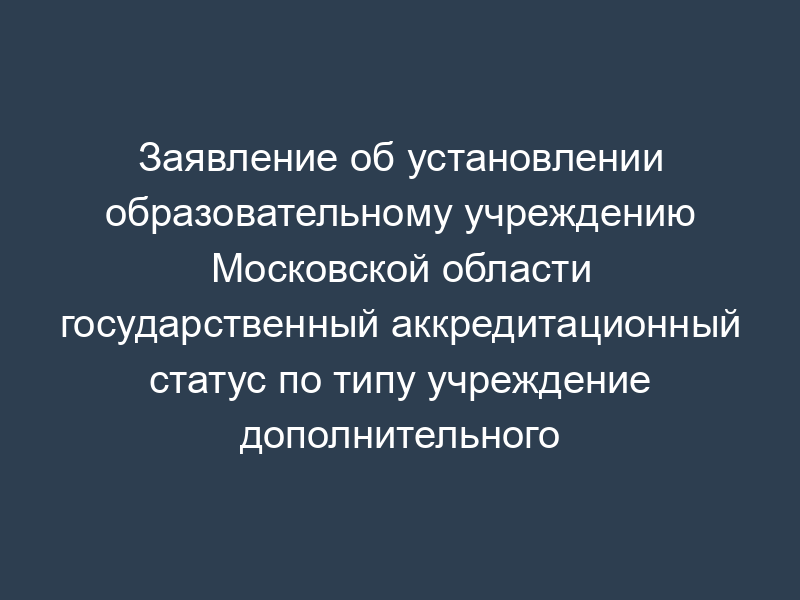 Заявление об установлении образовательному учреждению Московской области государственный аккредитационный статус по типу учреждение дополнительного образования детей