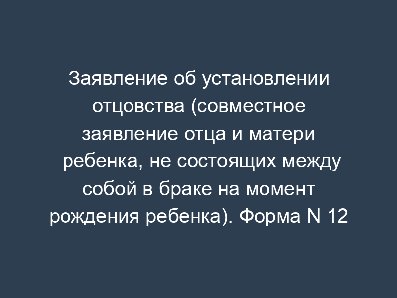 Заявление об установлении отцовства (совместное заявление отца и матери ребенка, не состоящих между собой в браке на момент рождения ребенка). Форма N 12