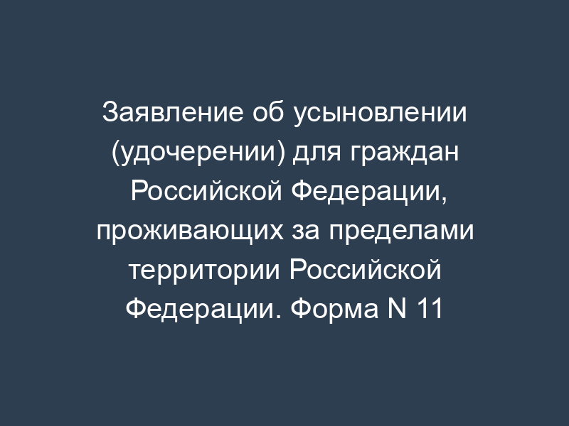 Заявление об усыновлении (удочерении) для граждан Российской Федерации, проживающих за пределами территории Российской Федерации. Форма N 11