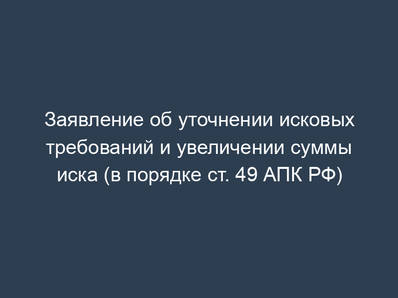 Заявление об уточнении исковых требований и увеличении суммы иска (в порядке ст. 49 АПК РФ)