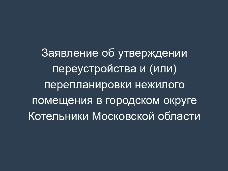 Заявление об утверждении переустройства и (или) перепланировки нежилого помещения в городском округе Котельники Московской области