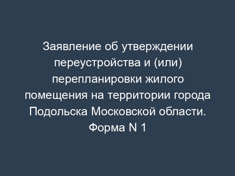 Заявление об утверждении переустройства и (или) перепланировки жилого помещения на территории города Подольска Московской области. Форма N 1