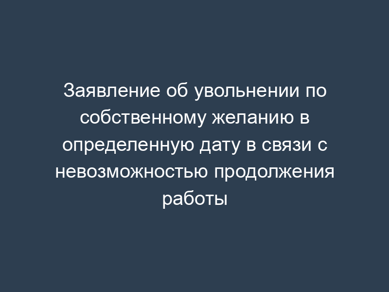 Заявление об увольнении по собственному желанию в определенную дату в связи с невозможностью продолжения работы