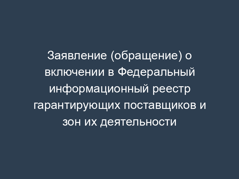 Заявление (обращение) о включении в Федеральный информационный реестр гарантирующих поставщиков и зон их деятельности