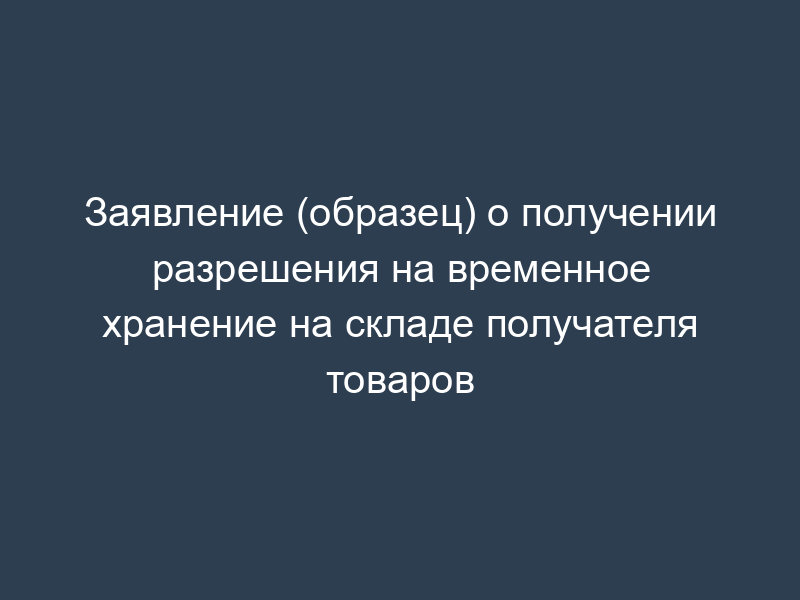 Заявление (образец) о получении разрешения на временное хранение на складе получателя товаров