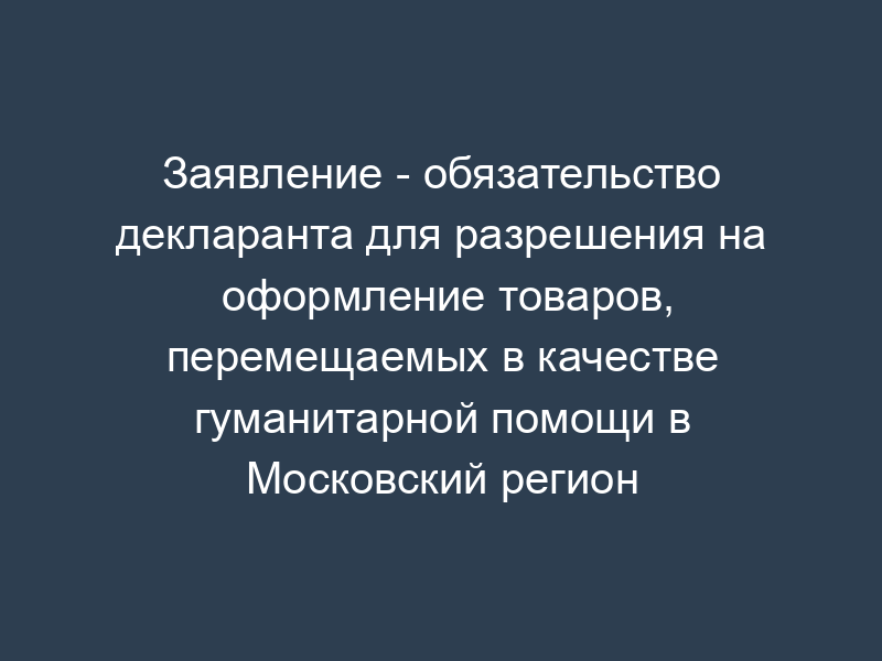 Заявление - обязательство декларанта для разрешения на оформление товаров, перемещаемых в качестве гуманитарной помощи в Московский регион