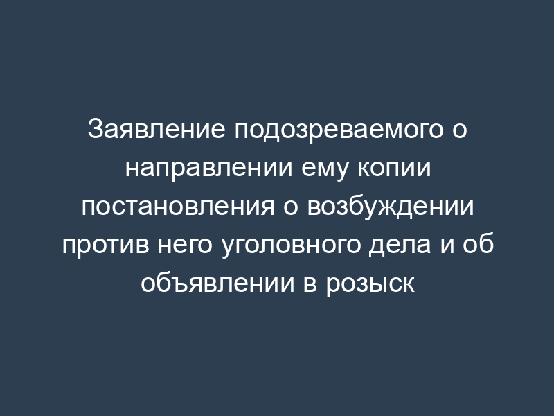Заявление подозреваемого о направлении ему копии постановления о возбуждении против него уголовного дела и об объявлении в розыск