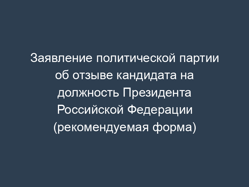 Заявление политической партии об отзыве кандидата на должность Президента Российской Федерации (рекомендуемая форма)