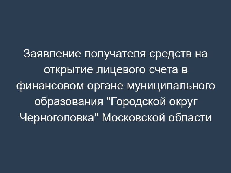 Заявление получателя средств на открытие лицевого счета в финансовом органе муниципального образования "Городской округ Черноголовка" Московской области