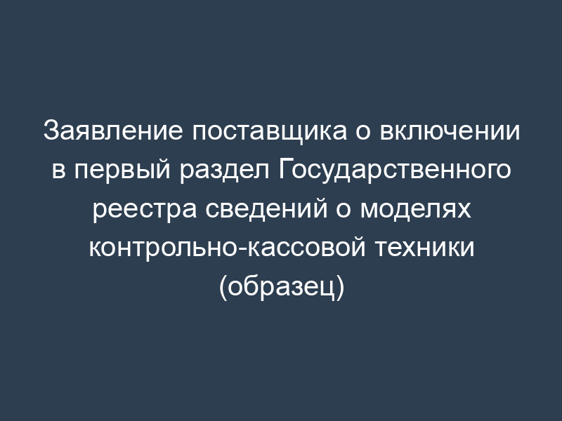 Заявление поставщика о включении в первый раздел Государственного реестра сведений о моделях контрольно-кассовой техники (образец)