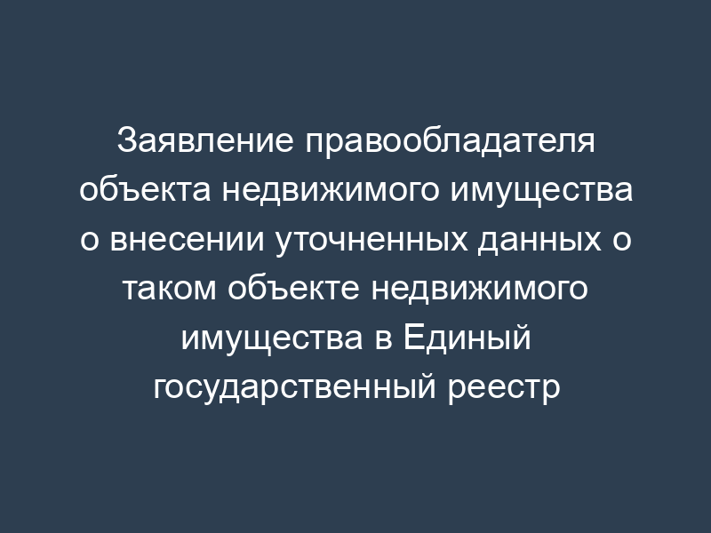 Заявление правообладателя объекта недвижимого имущества о внесении уточненных данных о таком объекте недвижимого имущества в Единый государственный реестр прав без повторной регистрации
