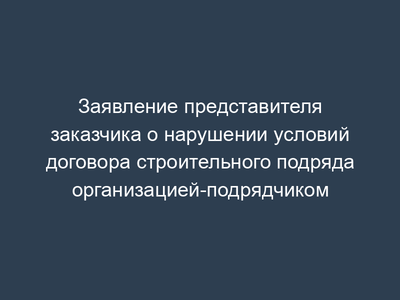 Заявление представителя заказчика о нарушении условий договора строительного подряда организацией-подрядчиком