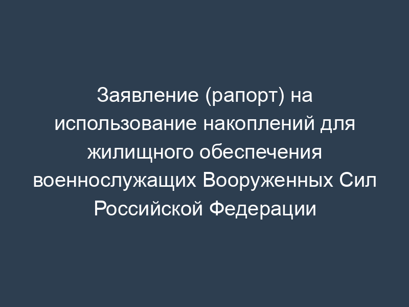 Заявление (рапорт) на использование накоплений для жилищного обеспечения военнослужащих Вооруженных Сил Российской Федерации
